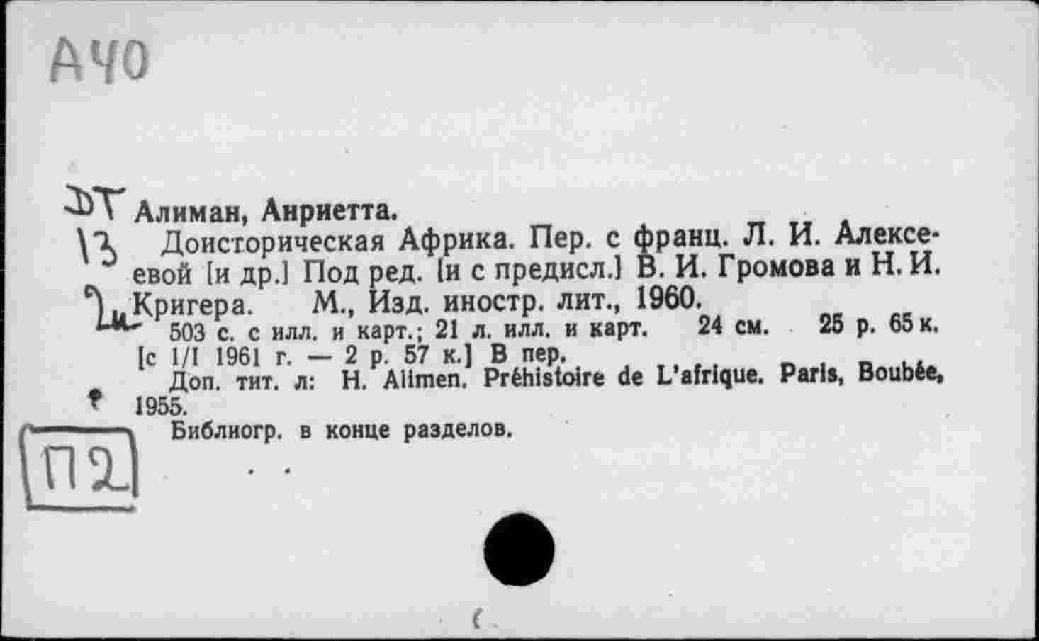 ﻿MO
Алиман, Анриетта.
\*1 Доисторическая Африка. Пер. с франц. Л. И. Алексе-J евой [и др.1 Под ред. 1и с предисл.1 В. И. Громова и Н. И.
503 с. с ИЛЛ. и’карт.; 21 л. илл. и карт. 24 см. 25 р. 65 к.
[с 1/1 1961 г. — 2 р. 57 к-1 В пер.
Доп. тит. л: H. Alimen. Préhistoire de L’afrique. Paris, Boubée, t 1955.
—\	Библиогр. в конце разделов.
П2